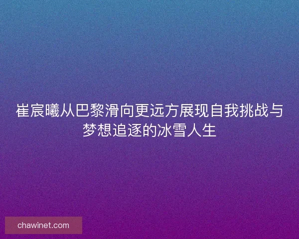 崔宸曦从巴黎滑向更远方展现自我挑战与梦想追逐的冰雪人生