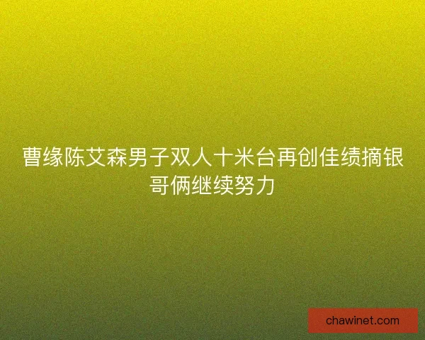 曹缘陈艾森男子双人十米台再创佳绩摘银哥俩继续努力
